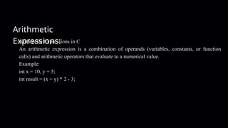Arithmetic
Expressions:
Arithmetic Expressions in C
An arithmetic expression is a combination of operands (variables, constants, or function
calls) and arithmetic operators that evaluate to a numerical value.
Example:
int x = 10, y = 5;
int result = (x + y) * 2 - 3;
 