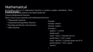 C provides a rich set of mathematical functions to perform complex calculations. These
functions are primarily defined in the math.h header file.
Common Mathematical Functions
Here's a list of some commonly used mathematical functions:
• Trigonometric functions
• Exponential and logarithmic functions
• Rounding and absolute value functions
• Other functions
Mathematical
Function:
Example:
#include <stdio.h>
#include <math.h>
int main() {
double x = 3.14159;
double result;
result = sin(x); // Calculate sine of x
printf("sin(x) = %fn", result);
result = sqrt(16); // Calculate square root of 16
printf("sqrt(16) = %fn", result);
return 0;
}
 