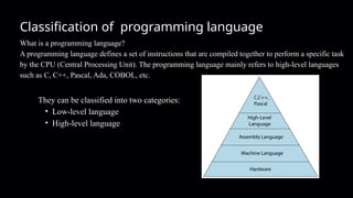 Classification of programming language
What is a programming language?
A programming language defines a set of instructions that are compiled together to perform a specific task
by the CPU (Central Processing Unit). The programming language mainly refers to high-level languages
such as C, C++, Pascal, Ada, COBOL, etc.
They can be classified into two categories:
• Low-level language
• High-level language
 