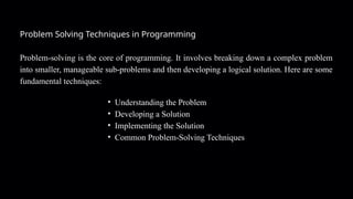 Problem Solving Techniques in Programming
Problem-solving is the core of programming. It involves breaking down a complex problem
into smaller, manageable sub-problems and then developing a logical solution. Here are some
fundamental techniques:
• Understanding the Problem
• Developing a Solution
• Implementing the Solution
• Common Problem-Solving Techniques
 