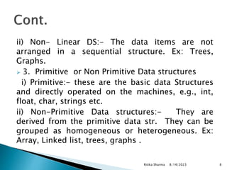ii) Non- Linear DS:- The data items are not
arranged in a sequential structure. Ex: Trees,
Graphs.
 3. Primitive or Non Primitive Data structures
i) Primitive:- these are the basic data Structures
and directly operated on the machines, e.g., int,
float, char, strings etc.
ii) Non-Primitive Data structures:- They are
derived from the primitive data str. They can be
grouped as homogeneous or heterogeneous. Ex:
Array, Linked list, trees, graphs .
8/14/2023
Ritika Sharma 8
 