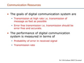 Communication Resources
• The goals of digital communication system are
▪ Transmission at high rate i.e. transmission of
message as fast as possible
▪ Error free transmission i.e. transmission should be
error free and accurate.
• The performance of digital communication
system is measured in terms of
▪ Probability of error in received signal
▪ Transmission rate
Dr. S.M.Gulhane JDIET,Yavatmal
 