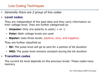 Line Coding Techniques
• Generally there are 2 group of line codes
• Level codes
They are independent of the past data and they carry information on
their voltage level, They are further categorized as
▪ Unipolar: Only one polarity is used.( + or -)
▪ Polar: Both voltage levels are used
▪ Bipolar: Uses three levels: positive, zero, and negative.
They are further classified as
▪ RZ: The pulse level will go to zero for a portion of bit duration
▪ NRZ: The pulse level remains constant during the bit duration
• Transition codes
The current bit level depends on the previous levels. These codes have
memory
Dr. S.M.Gulhane JDIET,Yavatmal
 