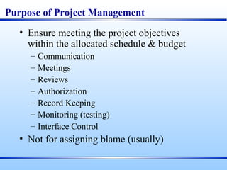 Purpose of Project Management
• Ensure meeting the project objectives
within the allocated schedule & budget
– Communication
– Meetings
– Reviews
– Authorization
– Record Keeping
– Monitoring (testing)
– Interface Control
• Not for assigning blame (usually)
 