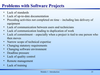 Problems with Software Projects
• Lack of standards
• Lack of up-to-date documentation
• Preceding activities not completed on time – including late delivery of
equipment
• Lack of communication between users and technicians
• Lack of communication leading to duplication of work
• Lack of commitment – especially when a project is tied to one person who
then moves
• Narrow scope of technical expertise
• Changing statutory requirements
• Changing software environment
• Deadline pressure
• Lack of quality control
• Remote management
• Lack of training
Module 1 - Introduction 23
 
