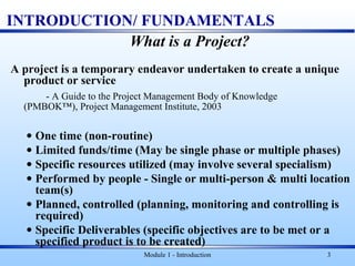 Module 1 - Introduction 3
INTRODUCTION/ FUNDAMENTALS
What is a Project?
A project is a temporary endeavor undertaken to create a unique
product or service
- A Guide to the Project Management Body of Knowledge
(PMBOK™), Project Management Institute, 2003
• One time (non-routine)
• Limited funds/time (May be single phase or multiple phases)
• Specific resources utilized (may involve several specialism)
• Performed by people - Single or multi-person & multi location
team(s)
• Planned, controlled (planning, monitoring and controlling is
required)
• Specific Deliverables (specific objectives are to be met or a
specified product is to be created)
 