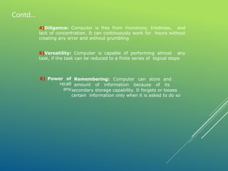Remembering: Computer can store and
6) Power of
recall
any
amount of information because of its
secondary storage capability. It forgets or looses
certain information only when it is asked to do so
4)Diligence: Computer is free from monotony, tiredness, and
lack of concentration. It can continuously work for hours without
creating any error and without grumbling
5)Versatility: Computer is capable of performing almost any
task, if the task can be reduced to a finite series of logical steps
Contd…
 