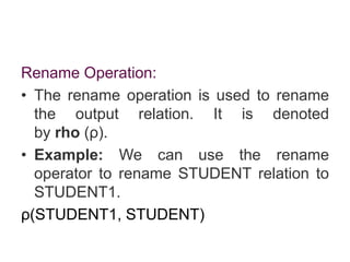 Rename Operation:
• The rename operation is used to rename
the output relation. It is denoted
by rho (ρ).
• Example: We can use the rename
operator to rename STUDENT relation to
STUDENT1.
ρ(STUDENT1, STUDENT)
 