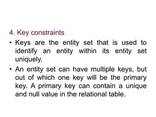4. Key constraints
• Keys are the entity set that is used to
identify an entity within its entity set
uniquely.
• An entity set can have multiple keys, but
out of which one key will be the primary
key. A primary key can contain a unique
and null value in the relational table.
 