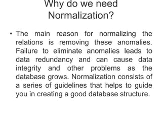 Why do we need
Normalization?
• The main reason for normalizing the
relations is removing these anomalies.
Failure to eliminate anomalies leads to
data redundancy and can cause data
integrity and other problems as the
database grows. Normalization consists of
a series of guidelines that helps to guide
you in creating a good database structure.
 