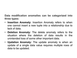 Data modification anomalies can be categorized into
three types:
• Insertion Anomaly: Insertion Anomaly refers to when
one cannot insert a new tuple into a relationship due to
lack of data.
• Deletion Anomaly: The delete anomaly refers to the
situation where the deletion of data results in the
unintended loss of some other important data.
• Updation Anomaly: The update anomaly is when an
update of a single data value requires multiple rows of
data to be updated.
 