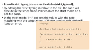 • To enable strict typing, you can use the declare(strict_types=1);
• By adding the strict typing directive to the file, the code will
execute in the strict mode. PHP enables the strict mode on a
per-file basis.
• In the strict mode, PHP expects the values with the type
matching with the target types. If there’s a mismatch, PHP will
issue an error.
 