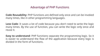 Advantage of PHP Functions
Code Reusability: PHP functions are defined only once and can be invoked
many times, like in other programming languages.
Less Code: It saves a lot of code because you don't need to write the logic
many times. By the use of function, you can write the logic only once and
reuse it.
Easy to understand: PHP functions separate the programming logic. So it
is easier to understand the flow of the application because every logic is
divided in the form of functions.
 