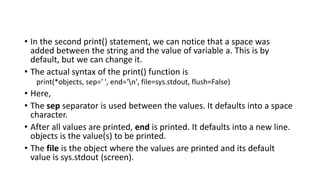 • In the second print() statement, we can notice that a space was
added between the string and the value of variable a. This is by
default, but we can change it.
• The actual syntax of the print() function is
print(*objects, sep=' ', end='n', file=sys.stdout, flush=False)
• Here,
• The sep separator is used between the values. It defaults into a space
character.
• After all values are printed, end is printed. It defaults into a new line.
objects is the value(s) to be printed.
• The file is the object where the values are printed and its default
value is sys.stdout (screen).
 