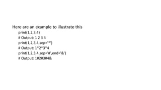Here are an example to illustrate this
print(1,2,3,4)
# Output: 1 2 3 4
print(1,2,3,4,sep='*')
# Output: 1*2*3*4
print(1,2,3,4,sep='#',end='&')
# Output: 1#2#3#4&
 
