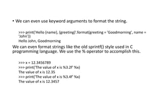 • We can even use keyword arguments to format the string.
>>> print('Hello {name}, {greeting}'.format(greeting = 'Goodmorning', name =
'John'))
Hello John, Goodmorning
We can even format strings like the old sprintf() style used in C
programming language. We use the % operator to accomplish this.
>>> x = 12.3456789
>>> print('The value of x is %3.2f' %x)
The value of x is 12.35
>>> print('The value of x is %3.4f' %x)
The value of x is 12.3457
 