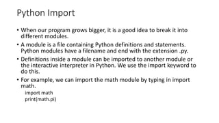 Python Import
• When our program grows bigger, it is a good idea to break it into
different modules.
• A module is a file containing Python definitions and statements.
Python modules have a filename and end with the extension .py.
• Definitions inside a module can be imported to another module or
the interactive interpreter in Python. We use the import keyword to
do this.
• For example, we can import the math module by typing in import
math.
import math
print(math.pi)
 