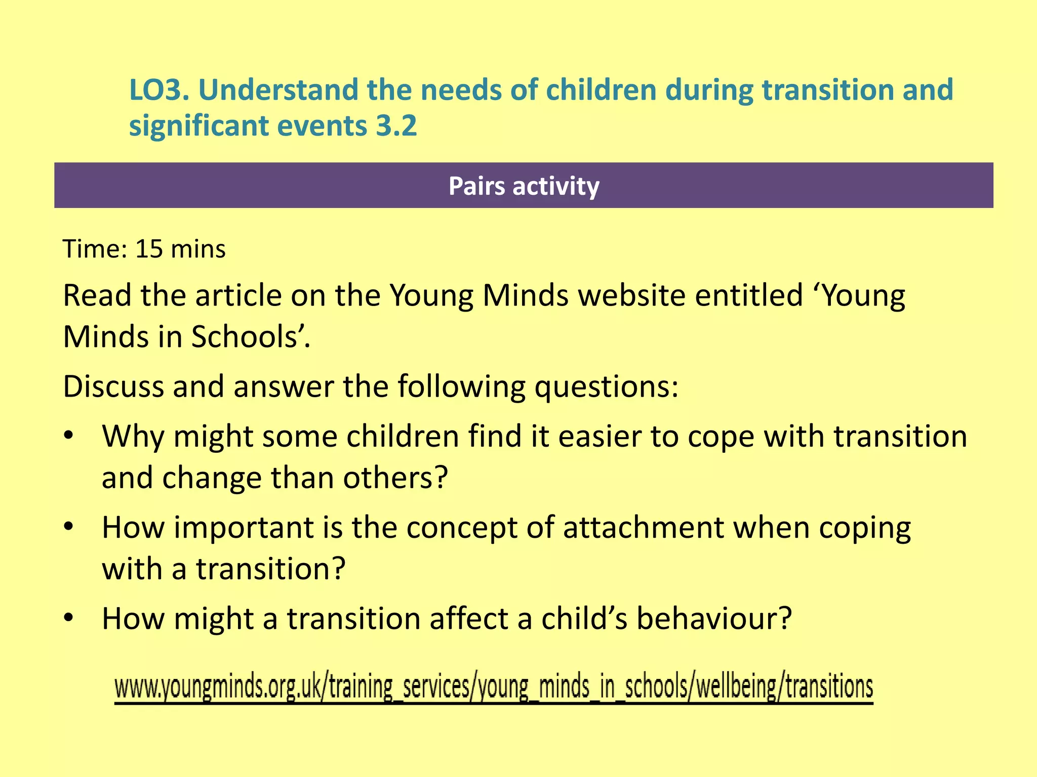 Pairs activity
LO3. Understand the needs of children during transition and
significant events 3.2
Time: 15 mins
Read the article on the Young Minds website entitled ‘Young
Minds in Schools’.
Discuss and answer the following questions:
• Why might some children find it easier to cope with transition
and change than others?
• How important is the concept of attachment when coping
with a transition?
• How might a transition affect a child’s behaviour?
 