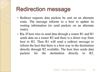 Redirection message
 Redirect requests data packets be sent on an alternate
route. The message informs to a host to update its
routing information (to send packets on an alternate
route).
 Ex. If host tries to send data through a router R1 and R1
sends data on a router R2 and there is a direct way from
host to R2. Then R1 will send a redirect message to
inform the host that there is a best way to the destination
directly through R2 available. The host then sends data
packets for the destination directly to R2.
4/5/2022 Karpagam Institute of Technology 108
 