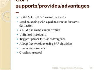 OSPF
supports/provides/advantages
–
 Both IPv4 and IPv6 routed protocols
 Load balancing with equal cost routes for same
destination
 VLSM and route summarization
 Unlimited hop counts
 Trigger updates for fast convergence
 A loop free topology using SPF algorithm
 Run on most routers
 Classless protocol
4/5/2022 Karpagam Institute of Technology 166
 