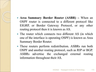  Area Summary Border Router (ASBR) – When an
OSPF router is connected to a different protocol like
EIGRP, or Border Gateway Protocol, or any other
routing protocol then it is known as AS.
 The router which connects two different AS (in which
one of the interface is operating OSPF) is known as Area
Summary Border Router.
 These routers perform redistribution. ASBRs run both
OSPF and another routing protocol, such as RIP or BGP.
ASBRs advertise the exchanged external routing
information throughout their AS.
4/5/2022 Karpagam Institute of Technology 173
 
