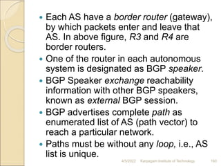  Each AS have a border router (gateway),
by which packets enter and leave that
AS. In above figure, R3 and R4 are
border routers.
 One of the router in each autonomous
system is designated as BGP speaker.
 BGP Speaker exchange reachability
information with other BGP speakers,
known as external BGP session.
 BGP advertises complete path as
enumerated list of AS (path vector) to
reach a particular network.
 Paths must be without any loop, i.e., AS
list is unique.
4/5/2022 Karpagam Institute of Technology 193
 