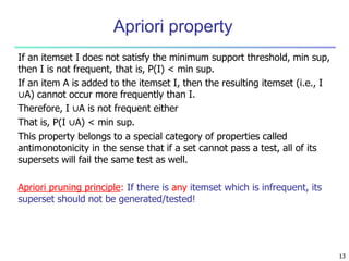 Apriori property
If an itemset I does not satisfy the minimum support threshold, min sup,
then I is not frequent, that is, P(I) < min sup.
If an item A is added to the itemset I, then the resulting itemset (i.e., I
∪A) cannot occur more frequently than I.
Therefore, I ∪A is not frequent either
That is, P(I ∪A) < min sup.
This property belongs to a special category of properties called
antimonotonicity in the sense that if a set cannot pass a test, all of its
supersets will fail the same test as well.
Apriori pruning principle: If there is any itemset which is infrequent, its
superset should not be generated/tested!
13
 