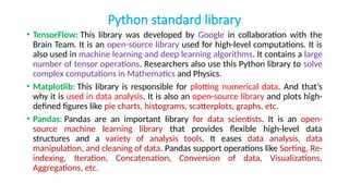 Python standard library
• TensorFlow: This library was developed by Google in collaboration with the
Brain Team. It is an open-source library used for high-level computations. It is
also used in machine learning and deep learning algorithms. It contains a large
number of tensor operations. Researchers also use this Python library to solve
complex computations in Mathematics and Physics.
• Matplotlib: This library is responsible for plotting numerical data. And that’s
why it is used in data analysis. It is also an open-source library and plots high-
defined figures like pie charts, histograms, scatterplots, graphs, etc.
• Pandas: Pandas are an important library for data scientists. It is an open-
source machine learning library that provides flexible high-level data
structures and a variety of analysis tools. It eases data analysis, data
manipulation, and cleaning of data. Pandas support operations like Sorting, Re-
indexing, Iteration, Concatenation, Conversion of data, Visualizations,
Aggregations, etc.
 