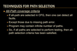 TECHNIQUES FOR PATH SELECTION
 All-Path coverage criteria
 If all-path are selected in CFG, then one can detect all
faults.
 Except those due to missing path error.
 Program may contain infinite number of paths.
 So, if all paths are selected to perform testing, then all-
path selection criteria has been satisfied.
13
 