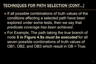 TECHNIQUES FOR PATH SELECTION [CONT…]
 If all possible combinations of truth values of the
conditions affecting a selected path have been
explored under some tests, then we say that
predicate coverage has been achieved.
 For Example, The path taking the true branch of
node 5 in Figure 4.9a must be executed for all
seven possible combinations of truth values of
OB1, OB2, and OB3 which result in OB = True.
21
 