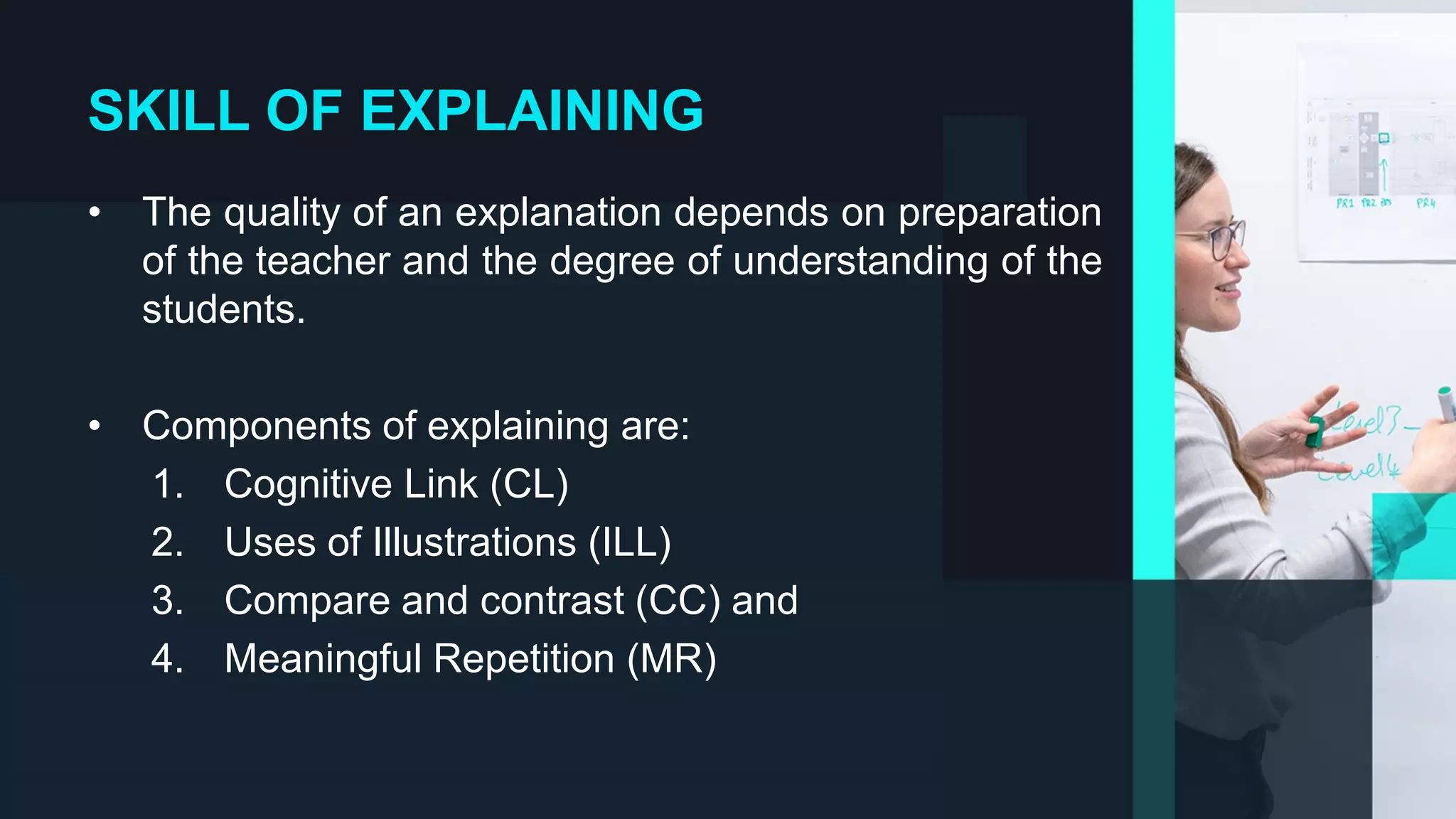 SKILL OF EXPLAINING
• The quality of an explanation depends on preparation
of the teacher and the degree of understanding of the
students.
• Components of explaining are:
1. Cognitive Link (CL)
2. Uses of Illustrations (ILL)
3. Compare and contrast (CC) and
4. Meaningful Repetition (MR)
 