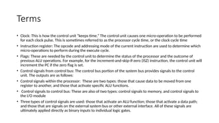 Terms
• Clock: This is how the control unit “keeps time.” The control unit causes one micro-operation to be performed
for each clock pulse. This is sometimes referred to as the processor cycle time, or the clock cycle time
• Instruction register: The opcode and addressing mode of the current instruction are used to determine which
micro-operations to perform during the execute cycle.
• Flags: These are needed by the control unit to determine the status of the processor and the outcome of
previous ALU operations. For example, for the increment-and-skip-if-zero (ISZ) instruction, the control unit will
increment the PC if the zero flag is set.
• Control signals from control bus: The control bus portion of the system bus provides signals to the control
unit. The outputs are as follows:
• Control signals within the processor: These are two types: those that cause data to be moved from one
register to another, and those that activate specific ALU functions.
• Control signals to control bus: These are also of two types: control signals to memory, and control signals to
the I/O module
• Three types of control signals are used: those that activate an ALU function; those that activate a data path;
and those that are signals on the external system bus or other external interface. All of these signals are
ultimately applied directly as binary inputs to individual logic gates.
 