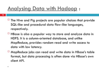  The Hive and Pig projects are popular choices that provide
SQL-like and procedural data flow-like languages,
respectively.
 HBase is also a popular way to store and analyze data in
HDFS. It is a column-oriented database, and unlike
MapReduce, provides random read and write access to
data with low latency.
 MapReduce jobs can read and write data in HBase’s table
format, but data processing is often done via HBase’s own
client API.
.
Analysing Data with Hadoop :
19
 