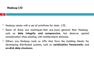  Hadoop comes with a set of primitives for data I/O.
 Some of these are techniques that are more general than Hadoop,
such as data integrity and compression, but deserve special
consideration when dealing with multiterabyte datasets.
 Others are Hadoop tools or APIs that form the building blocks for
developing distributed systems, such as serialization frameworks and
on-disk data structures
Hadoop I/O
38
 