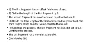 • 1) The first fragment has an offset field value of zero.
• 2) Divide the length of the first fragment by 8.
• The second fragment has an offset value equal to that result.
• 3) Divide the total length of the first and second fragment by 8. The
third fragment has an offset value equal to that result.
• 4) Continue the process. The last fragment has its M bit set to 0. 5)
Continue the process.
• The last fragment has a more bit value of 0.
• ((((divide by 0))))
 