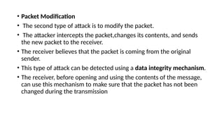 • Packet Modification
• The second type of attack is to modify the packet.
• The attacker intercepts the packet,changes its contents, and sends
the new packet to the receiver.
• The receiver believes that the packet is coming from the original
sender.
• This type of attack can be detected using a data integrity mechanism.
• The receiver, before opening and using the contents of the message,
can use this mechanism to make sure that the packet has not been
changed during the transmission
 