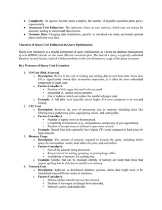 ● Complexity: As queries become more complex, the number of possible execution plans grows
exponentially.
● Inaccurate Cost Estimation: The optimizer relies on data statistics, which may not always be
accurate, leading to suboptimal plan choices.
● Dynamic Data: Changing data distribution, growth, or workload can make previously optimal
plans inefficient over time.
Measures of Query Cost Estimation in Query Optimization
Query cost estimation is a crucial component of query optimization, as it helps the database management
system (DBMS) decide on the most efficient execution plan. The cost of a query is typically estimated
based on several factors, each of which contributes to the overall resource usage of the query execution.
Key Measures of Query Cost Estimation
1. I/O Cost (Disk Accesses)
o Description: Refers to the cost of reading and writing data to and from disk. Since disk
I/O is significantly slower than in-memory operations, it is often the most substantial
component of query cost.
o Factors Considered:
▪ Number of disk pages that need to be accessed.
▪ Sequential vs. random access patterns.
▪ Use of indexes, which can reduce the number of pages read.
o Example: A full table scan typically incurs higher I/O costs compared to an indexed
lookup.
2. CPU Cost
o Description: Involves the cost of processing data in memory, including tasks like
filtering rows, performing joins, aggregating results, and sorting data.
o Factors Considered:
▪ Number of tuples (rows) to be processed.
▪ Complexity of operations (e.g., computational complexity of join algorithms).
▪ Number of comparisons or arithmetic operations needed.
o Example: Nested loop joins generally have higher CPU costs compared to hash joins for
large datasets.
3. Memory Usage
o Description: The amount of memory required to execute the query, including buffer
space for intermediate results, hash tables for joins, and sort buffers.
o Factors Considered:
▪ Size of the datasets being processed.
▪ Requirements for sorting, grouping, or joining large tables.
▪ Availability of memory for caching data.
o Example: Queries that can be executed entirely in memory are faster than those that
require spilling data to disk due to insufficient memory.
4. Network Cost
o Description: Relevant in distributed database systems, where data might need to be
transferred across different nodes or machines.
o Factors Considered:
▪ Volume of data transferred over the network.
▪ Number of messages exchanged between nodes.
▪ Network latency and bandwidth.
 