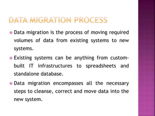  Data migration is the process of moving required
volumes of data from existing systems to new
systems.
 Existing systems can be anything from custom-
built IT infrastructures to spreadsheets and
standalone database.
 Data migration encompasses all the necessary
steps to cleanse, correct and move data into the
new system.
 