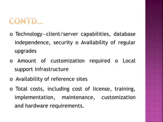o Technology—client/server capabilities, database
independence, security o Availability of regular
upgrades
o Amount of customization required o Local
support infrastructure
o Availability of reference sites
o Total costs, including cost of license, training,
implementation, maintenance, customization
and hardware requirements.
 