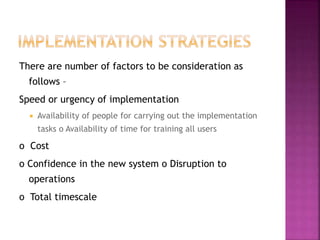There are number of factors to be consideration as
follows –
Speed or urgency of implementation
 Availability of people for carrying out the implementation
tasks o Availability of time for training all users
o Cost
o Confidence in the new system o Disruption to
operations
o Total timescale
 