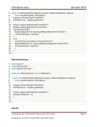 Enterprise Java Jan-June 2014
Prepared by: Mr. Hitesh Kumar Sharma & Mr. Ravi Tomar Page 15
Prepared for : B.Tech CS VI Sem (MFT+O&G+OSS+CCVT)
5. public void doPost(HttpServletRequest request, HttpServletResponse response)
6. throws ServletException, IOException {
7. response.setContentType("text/html");
8. PrintWriter out = response.getWriter();
9.
10. String n=request.getParameter("userName");
11. String p=request.getParameter("userPass");
12. if(p.equals("servlet"){
13. RequestDispatcher rd=request.getRequestDispatcher("servlet2");
14. rd.forward(request, response);
15. }
16. else{
17. out.print("Sorry UserName or Password Error!");
18. RequestDispatcher rd=request.getRequestDispatcher("/index.html");
19. rd.include(request, response);
20. }
21. }
22. }
WelcomeServlet.java
1. import java.io.*;
2. import javax.servlet.*;
3. import javax.servlet.http.*;
4.
5. public class WelcomeServlet extends HttpServlet {
6.
7. public void doPost(HttpServletRequest request, HttpServletResponse response)
8. throws ServletException, IOException {
9.
10. response.setContentType("text/html");
11. PrintWriter out = response.getWriter();
12.
13. String n=request.getParameter("userName");
14. out.print("Welcome "+n);
15. }
16.
17. }
web.xml
 