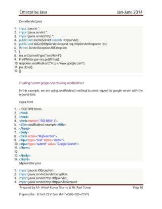 Enterprise Java Jan-June 2014
Prepared by: Mr. Hitesh Kumar Sharma & Mr. Ravi Tomar Page 18
Prepared for : B.Tech CS VI Sem (MFT+O&G+OSS+CCVT)
DemoServlet.java
1. import java.io.*;
2. import javax.servlet.*;
3. import javax.servlet.http.*;
4. public class DemoServlet extends HttpServlet{
5. public void doGet(HttpServletRequest req,HttpServletResponse res)
6. throws ServletException,IOException
7. {
8. res.setContentType("text/html");
9. PrintWriter pw=res.getWriter();
10. response.sendRedirect("http://www.google.com");
11. pw.close();
12. }}
Creating custom google search using sendRedirect
In this example, we are using sendRedirect method to send request to google server with the
request data.
index.html
1. <!DOCTYPE html>
2. <html>
3. <head>
4. <meta charset="ISO-8859-1">
5. <title>sendRedirect example</title>
6. </head>
7. <body>
8. <form action="MySearcher">
9. <input type="text" name="name">
10. <input type="submit" value="Google Search">
11. </form>
12.
13. </body>
14. </html>
MySearcher.java
1. import java.io.IOException;
2. import javax.servlet.ServletException;
3. import javax.servlet.http.HttpServlet;
4. import javax.servlet.http.HttpServletRequest;
 