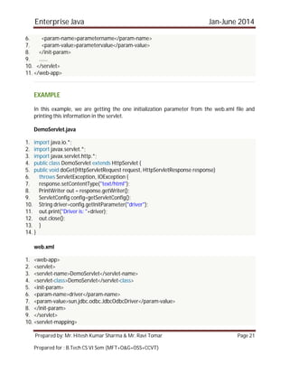Enterprise Java Jan-June 2014
Prepared by: Mr. Hitesh Kumar Sharma & Mr. Ravi Tomar Page 21
Prepared for : B.Tech CS VI Sem (MFT+O&G+OSS+CCVT)
6. <param-name>parametername</param-name>
7. <param-value>parametervalue</param-value>
8. </init-param>
9. ......
10. </servlet>
11. </web-app>
EXAMPLE
In this example, we are getting the one initialization parameter from the web.xml file and
printing this information in the servlet.
DemoServlet.java
1. import java.io.*;
2. import javax.servlet.*;
3. import javax.servlet.http.*;
4. public class DemoServlet extends HttpServlet {
5. public void doGet(HttpServletRequest request, HttpServletResponse response)
6. throws ServletException, IOException {
7. response.setContentType("text/html");
8. PrintWriter out = response.getWriter();
9. ServletConfig config=getServletConfig();
10. String driver=config.getInitParameter("driver");
11. out.print("Driver is: "+driver);
12. out.close();
13. }
14. }
web.xml
1. <web-app>
2. <servlet>
3. <servlet-name>DemoServlet</servlet-name>
4. <servlet-class>DemoServlet</servlet-class>
5. <init-param>
6. <param-name>driver</param-name>
7. <param-value>sun.jdbc.odbc.JdbcOdbcDriver</param-value>
8. </init-param>
9. </servlet>
10. <servlet-mapping>
 