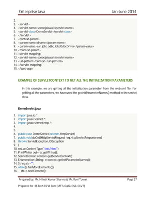 Enterprise Java Jan-June 2014
Prepared by: Mr. Hitesh Kumar Sharma & Mr. Ravi Tomar Page 27
Prepared for : B.Tech CS VI Sem (MFT+O&G+OSS+CCVT)
2.
3. <servlet>
4. <servlet-name>sonoojaiswal</servlet-name>
5. <servlet-class>DemoServlet</servlet-class>
6. </servlet>
7. <context-param>
8. <param-name>dname</param-name>
9. <param-value>sun.jdbc.odbc.JdbcOdbcDriver</param-value>
10. </context-param>
11. <servlet-mapping>
12. <servlet-name>sonoojaiswal</servlet-name>
13. <url-pattern>/context</url-pattern>
14. </servlet-mapping>
15. </web-app>
EXAMPLE OF SERVLETCONTEXT TO GET ALL THE INITIALIZATION PARAMETERS
In this example, we are getting all the initialization parameter from the web.xml file. For
getting all the parameters, we have used the getInitParameterNames() method in the servlet
class.
DemoServlet.java
1. import java.io.*;
2. import javax.servlet.*;
3. import javax.servlet.http.*;
4.
5.
6. public class DemoServlet extends HttpServlet{
7. public void doGet(HttpServletRequest req,HttpServletResponse res)
8. throws ServletException,IOException
9. {
10. res.setContentType("text/html");
11. PrintWriter out=res.getWriter();
12. ServletContext context=getServletContext();
13. Enumeration<String> e=context.getInitParameterNames();
14. String str="";
15. while(e.hasMoreElements()){
16. str=e.nextElement();
 
