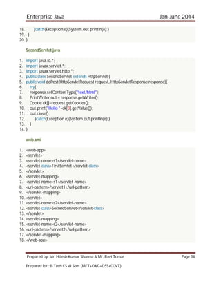 Enterprise Java Jan-June 2014
Prepared by: Mr. Hitesh Kumar Sharma & Mr. Ravi Tomar Page 34
Prepared for : B.Tech CS VI Sem (MFT+O&G+OSS+CCVT)
18. }catch(Exception e){System.out.println(e);}
19. }
20. }
SecondServlet.java
1. import java.io.*;
2. import javax.servlet.*;
3. import javax.servlet.http.*;
4. public class SecondServlet extends HttpServlet {
5. public void doPost(HttpServletRequest request, HttpServletResponse response){
6. try{
7. response.setContentType("text/html");
8. PrintWriter out = response.getWriter();
9. Cookie ck[]=request.getCookies();
10. out.print("Hello "+ck[0].getValue());
11. out.close();
12. }catch(Exception e){System.out.println(e);}
13. }
14. }
web.xml
1. <web-app>
2. <servlet>
3. <servlet-name>s1</servlet-name>
4. <servlet-class>FirstServlet</servlet-class>
5. </servlet>
6. <servlet-mapping>
7. <servlet-name>s1</servlet-name>
8. <url-pattern>/servlet1</url-pattern>
9. </servlet-mapping>
10. <servlet>
11. <servlet-name>s2</servlet-name>
12. <servlet-class>SecondServlet</servlet-class>
13. </servlet>
14. <servlet-mapping>
15. <servlet-name>s2</servlet-name>
16. <url-pattern>/servlet2</url-pattern>
17. </servlet-mapping>
18. </web-app>
 