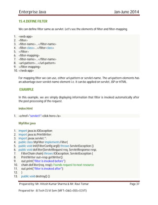 Enterprise Java Jan-June 2014
Prepared by: Mr. Hitesh Kumar Sharma & Mr. Ravi Tomar Page 37
Prepared for : B.Tech CS VI Sem (MFT+O&G+OSS+CCVT)
15.4.DEFINE FILTER
We can define filter same as servlet. Let's see the elements of filter and filter-mapping.
1. <web-app>
2. <filter>
3. <filter-name>...</filter-name>
4. <filter-class>...</filter-class>
5. </filter>
6. <filter-mapping>
7. <filter-name>...</filter-name>
8. <url-pattern>...</url-pattern>
9. </filter-mapping>
10. </web-app>
For mapping filter we can use, either url-pattern or servlet-name. The url-pattern elements has
an advantage over servlet-name element i.e. it can be applied on servlet, JSP or HTML.
EXAMPLE
In this example, we are simply displaying information that filter is invoked automatically after
the post processing of the request.
index.html
1. <a href="servlet1">click here</a>
MyFilter.java
1. import java.io.IOException;
2. import java.io.PrintWriter;
3. import javax.servlet.*;
4. public class MyFilter implements Filter{
5. public void init(FilterConfig arg0) throws ServletException {}
6. public void doFilter(ServletRequest req, ServletResponse resp,
7. FilterChain chain) throws IOException, ServletException {
8. PrintWriter out=resp.getWriter();
9. out.print("filter is invoked before");
10. chain.doFilter(req, resp);//sends request to next resource
11. out.print("filter is invoked after");
12. }
13. public void destroy() {}
 