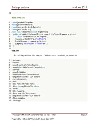 Enterprise Java Jan-June 2014
Prepared by: Mr. Hitesh Kumar Sharma & Mr. Ravi Tomar Page 38
Prepared for : B.Tech CS VI Sem (MFT+O&G+OSS+CCVT)
14. }
HelloServlet.java
1. import java.io.IOException;
2. import java.io.PrintWriter;
3. import javax.servlet.ServletException;
4. import javax.servlet.http.*;
5. public class HelloServlet extends HttpServlet {
6. public void doGet(HttpServletRequest request, HttpServletResponse response)
7. throws ServletException, IOException {
8. response.setContentType("text/html");
9. PrintWriter out = response.getWriter();
10. out.print("<br>welcome to servlet<br>");
11. }
12. }
web.xml
For defining the filter, filter element of web-app must be defined just like servlet.
1. <web-app>
2. <servlet>
3. <servlet-name>s1</servlet-name>
4. <servlet-class>HelloServlet</servlet-class>
5. </servlet>
6. <servlet-mapping>
7. <servlet-name>s1</servlet-name>
8. <url-pattern>/servlet1</url-pattern>
9. </servlet-mapping>
10. <filter>
11. <filter-name>f1</filter-name>
12. <filter-class>MyFilter</filter-class>
13. </filter>
14. <filter-mapping>
15. <filter-name>f1</filter-name>
16. <url-pattern>/servlet1</url-pattern>
17. </filter-mapping>
18. </web-app>
 