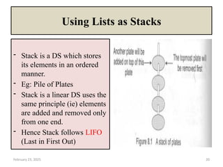 February 23, 2025 20
Using Lists as Stacks
- Stack is a DS which stores
its elements in an ordered
manner.
- Eg: Pile of Plates
- Stack is a linear DS uses the
same principle (ie) elements
are added and removed only
from one end.
- Hence Stack follows LIFO
(Last in First Out)
 