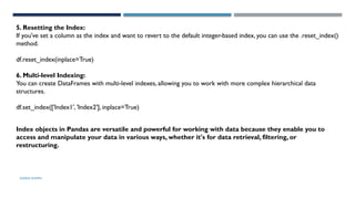 SHERIN RAPPAI
5. Resetting the Index:
If you've set a column as the index and want to revert to the default integer-based index, you can use the .reset_index()
method.
df.reset_index(inplace=True)
6. Multi-level Indexing:
You can create DataFrames with multi-level indexes, allowing you to work with more complex hierarchical data
structures.
df.set_index(['Index1', 'Index2'], inplace=True)
Index objects in Pandas are versatile and powerful for working with data because they enable you to
access and manipulate your data in various ways, whether it's for data retrieval, filtering, or
restructuring.
 