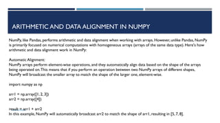 SHERIN RAPPAI
ARITHMETIC AND DATA ALIGNMENT IN NUMPY
NumPy, like Pandas, performs arithmetic and data alignment when working with arrays. However, unlike Pandas, NumPy
is primarily focused on numerical computations with homogeneous arrays (arrays of the same data type). Here's how
arithmetic and data alignment work in NumPy:
Automatic Alignment:
NumPy arrays perform element-wise operations, and they automatically align data based on the shape of the arrays
being operated on.This means that if you perform an operation between two NumPy arrays of different shapes,
NumPy will broadcast the smaller array to match the shape of the larger one, element-wise.
import numpy as np
arr1 = np.array([1, 2, 3])
arr2 = np.array([4])
result = arr1 + arr2
In this example, NumPy will automatically broadcast arr2 to match the shape of arr1, resulting in [5, 7, 8].
 